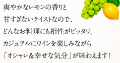 爽やかなレモンの香りと 甘すぎないテイストなので、 どんなお料理にも相性がピッタリ。 カジュアルにワインを楽しみながら 「オシャレ&幸せな気分」が味わえます!